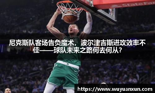尼克斯队客场告负魔术，波尔津吉斯进攻效率不佳——球队未来之路何去何从？