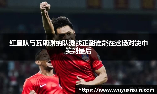 红星队与瓦朗谢纳队激战正酣谁能在这场对决中笑到最后