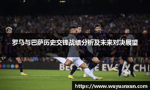 罗马与巴萨历史交锋战绩分析及未来对决展望